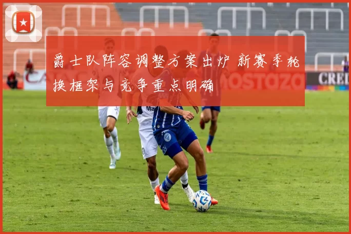 爵士队阵容调整方案出炉 新赛季轮换框架与竞争重点明确