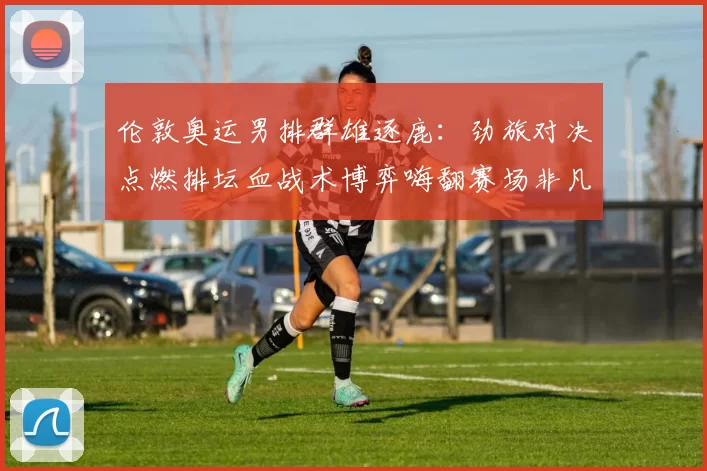 伦敦奥运男排群雄逐鹿：劲旅对决点燃排坛血战术博弈嗨翻赛场非凡