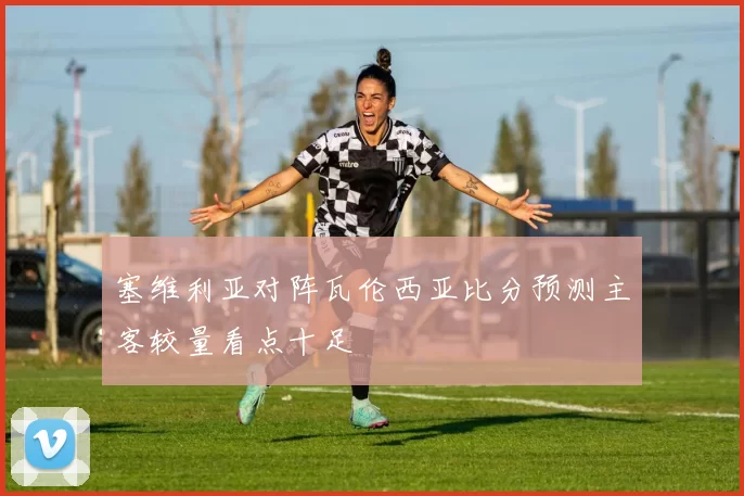 塞维利亚对阵瓦伦西亚比分预测主客较量看点十足