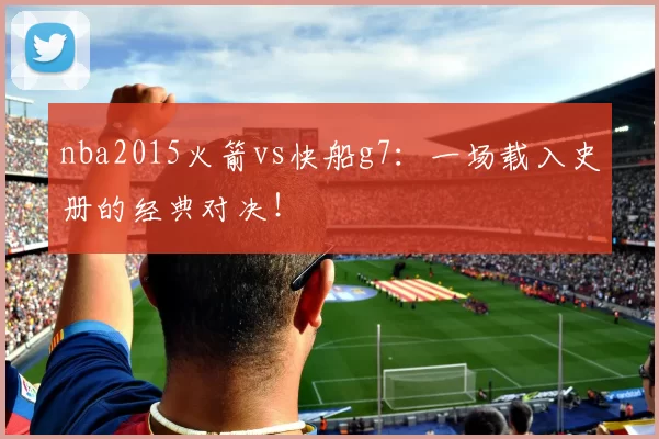 nba2015火箭vs快船g7:一场载入史册的经典对决!