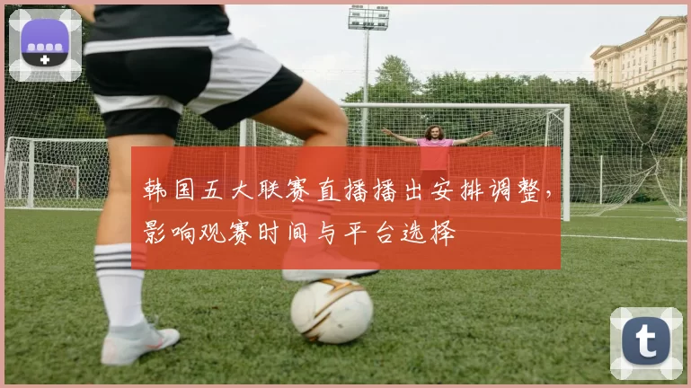 韩国五大联赛直播播出安排调整,影响观赛时间与平台选择