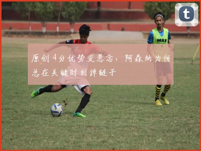 原创 4分优势变悬念，阿森纳为何总在关键时刻掉链子