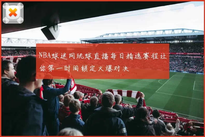 NBA球迷网玩球直播每日精选赛程让你第一时间锁定火爆对决