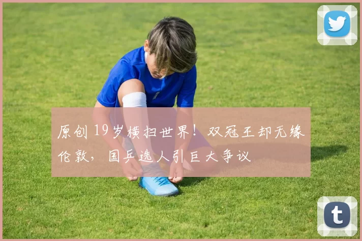 原创 19岁横扫世界！双冠王却无缘伦敦，国乒选人引巨大争议