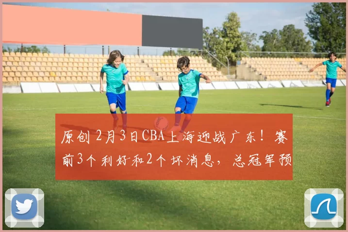 原创 2月3日CBA上海迎战广东！赛前3个利好和2个坏消息，总冠军预演