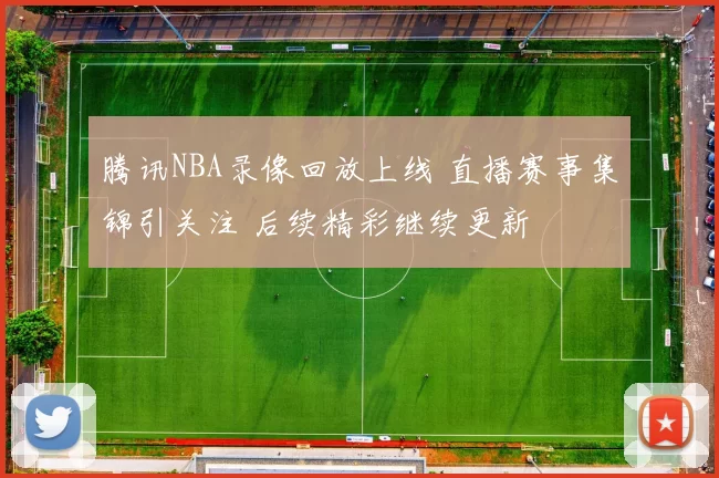 腾讯NBA录像回放上线 直播赛事集锦引关注 后续精彩继续更新