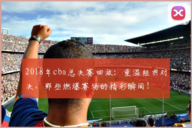 2018年cba总决赛回放:重温经典对决,那些燃爆赛场的精彩瞬间!