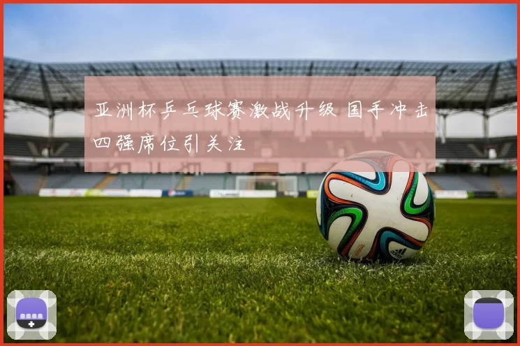 亚洲杯乒乓球赛激战升级 国手冲击四强席位引关注