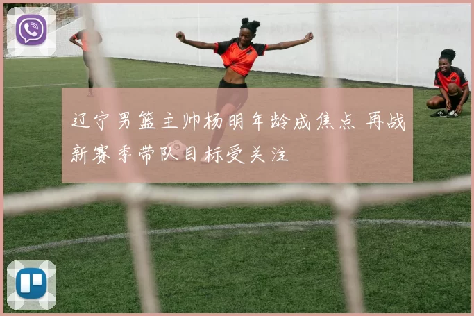 辽宁男篮主帅杨明年龄成焦点 再战新赛季带队目标受关注