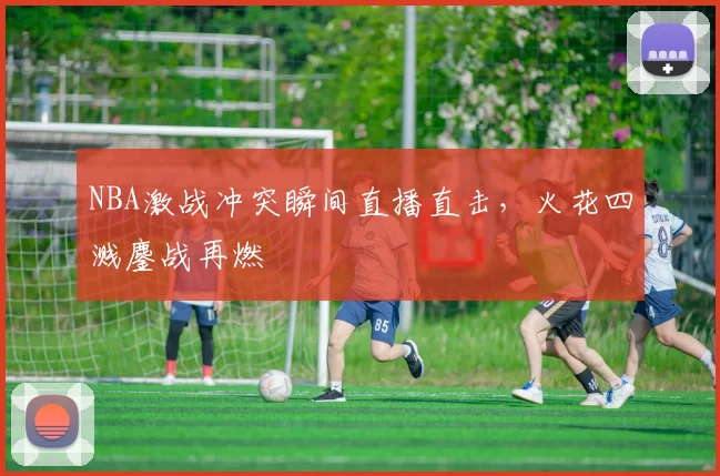 NBA激战冲突瞬间直播直击，火花四溅鏖战再燃