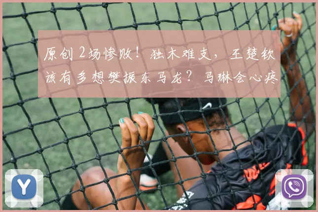 原创 2场惨败！独木难支，王楚钦该有多想樊振东马龙？马琳会心疼王皓吗