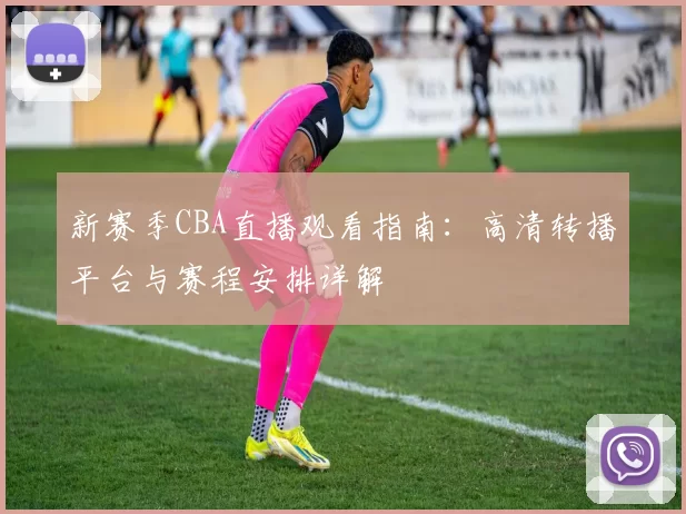 新赛季CBA直播观看指南：高清转播平台与赛程安排详解