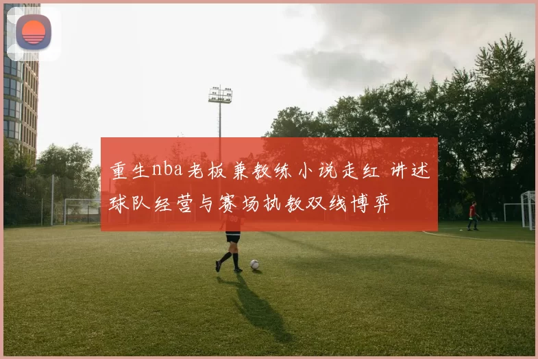 重生nba老板兼教练小说走红 讲述球队经营与赛场执教双线博弈