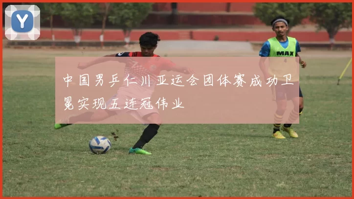 中国男乒仁川亚运会团体赛成功卫冕实现五连冠伟业