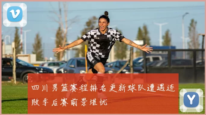 四川男篮赛程排名更新球队遭遇连败季后赛前景堪忧