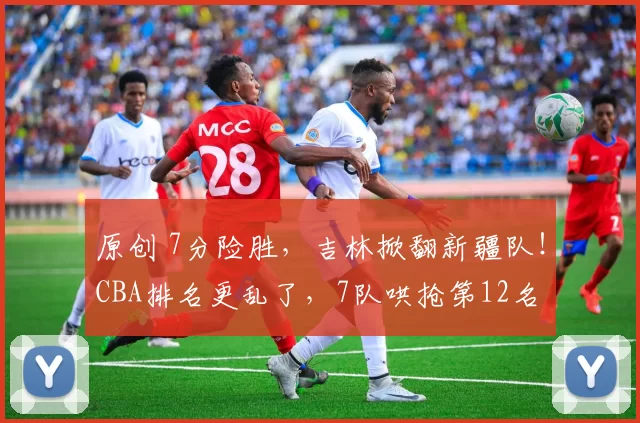 原创 7分险胜，吉林掀翻新疆队！CBA排名更乱了，7队哄抢第12名