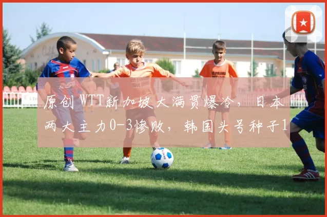原创 WTT新加坡大满贯爆冷,日本两大主力0-3惨败,韩国头号种子1轮游