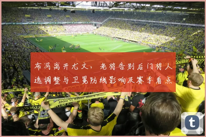 布冯离开尤文，老将告别后门将人选调整与卫冕防线影响及赛季看点