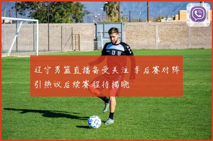 辽宁男篮直播备受关注 季后赛对阵引热议后续赛程待揭晓