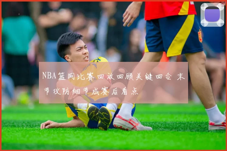 NBA篮网比赛回放回顾关键回合 末节攻防细节成赛后看点
