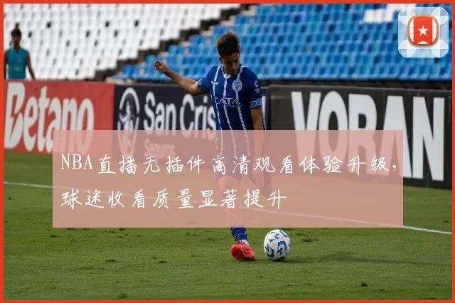 NBA直播无插件高清观看体验升级，球迷收看质量显著提升