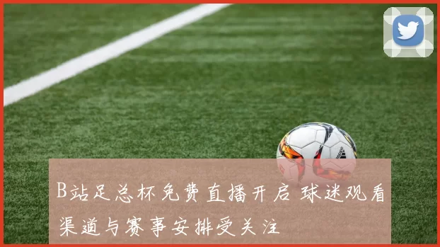 B站足总杯免费直播开启 球迷观看渠道与赛事安排受关注