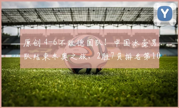 原创 4-6不敌德国队！中国冰壶男队结束冬奥之旅，2胜7负排名第10收官