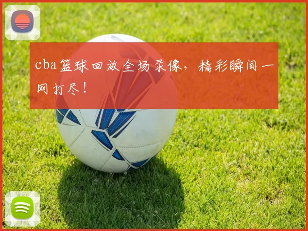 cba篮球回放全场录像，精彩瞬间一网打尽！