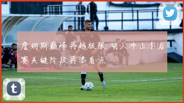 詹姆斯巅峰再越极限 湖人冲击季后赛关键阶段再添看点