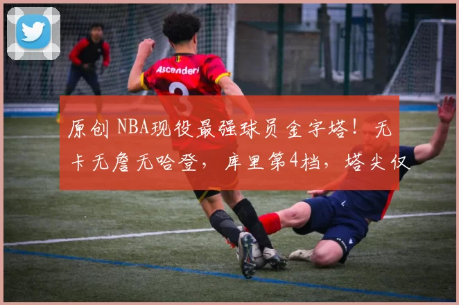 原创 NBA现役最强球员金字塔！无卡无詹无哈登，库里第4档，塔尖仅一人