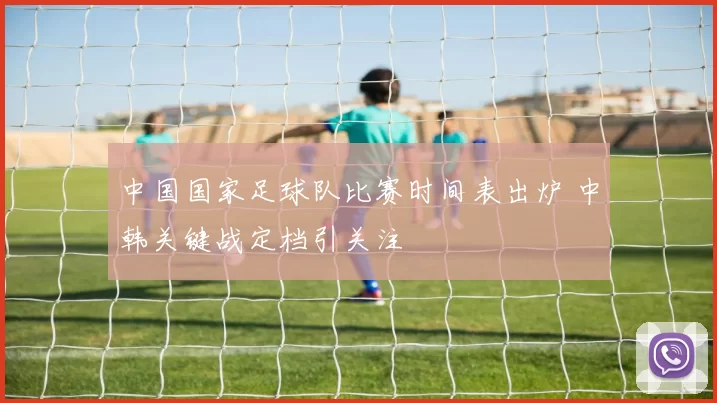 中国国家足球队比赛时间表出炉 中韩关键战定档引关注