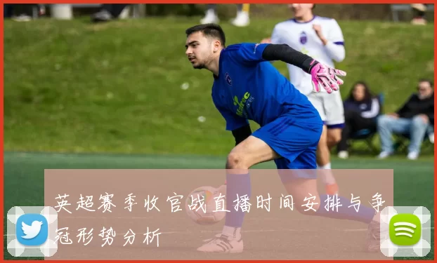 英超赛季收官战直播时间安排与争冠形势分析