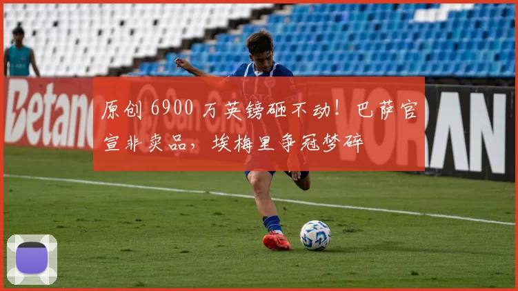原创 6900 万英镑砸不动!巴萨官宣非卖品,埃梅里争冠梦碎