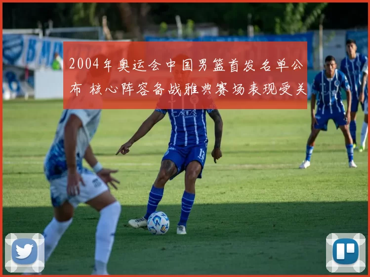 2004年奥运会中国男篮首发名单公布 核心阵容备战雅典赛场表现受关注