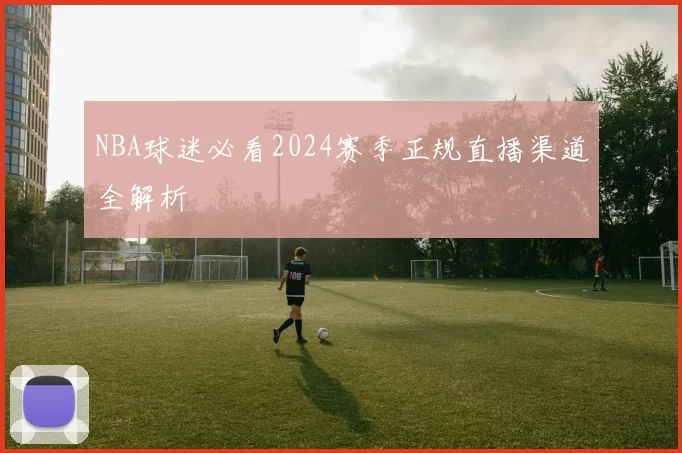 NBA球迷必看2024赛季正规直播渠道全解析