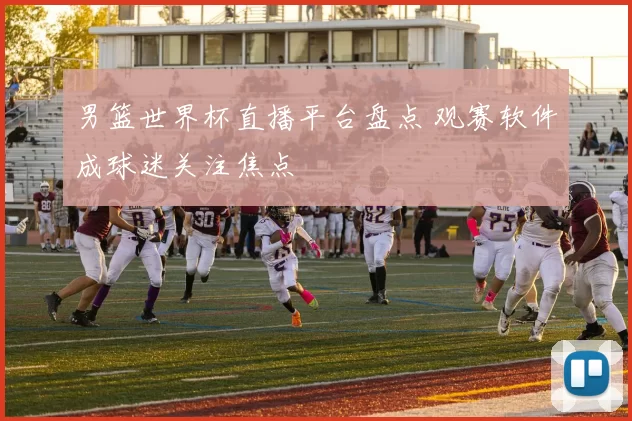 男篮世界杯直播平台盘点 观赛软件成球迷关注焦点