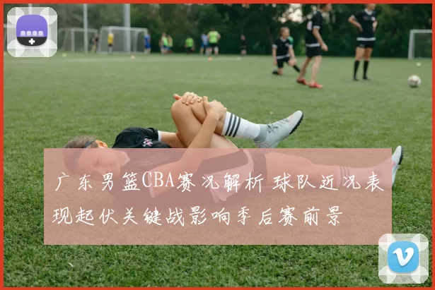 广东男篮CBA赛况解析 球队近况表现起伏关键战影响季后赛前景