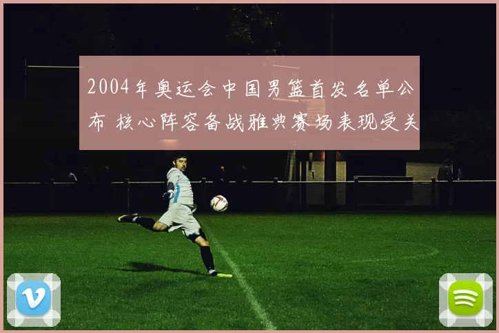 2004年奥运会中国男篮首发名单公布 核心阵容备战雅典赛场表现受关注