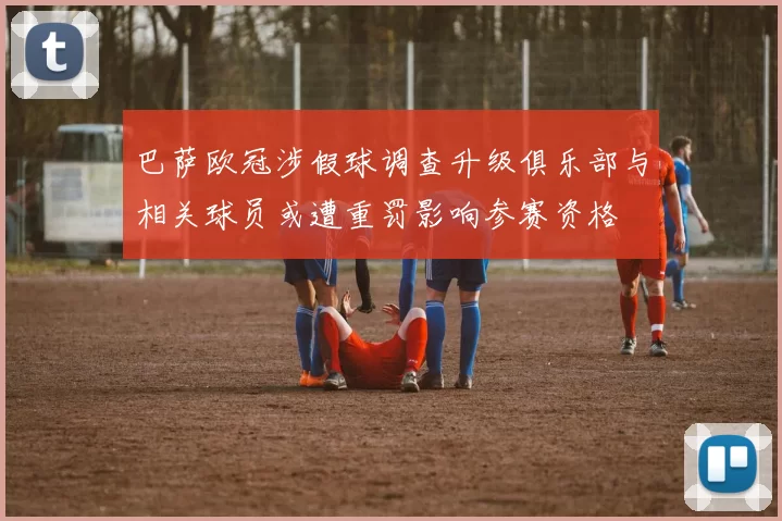 巴萨欧冠涉假球调查升级俱乐部与相关球员或遭重罚影响参赛资格