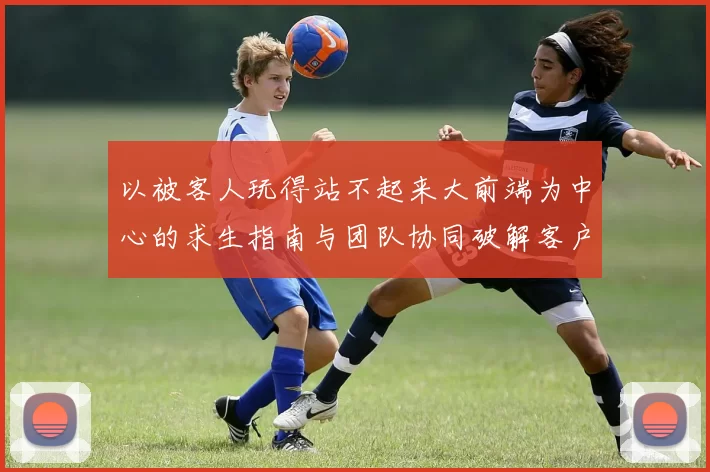 以被客人玩得站不起来大前端为中心的求生指南与团队协同破解客户