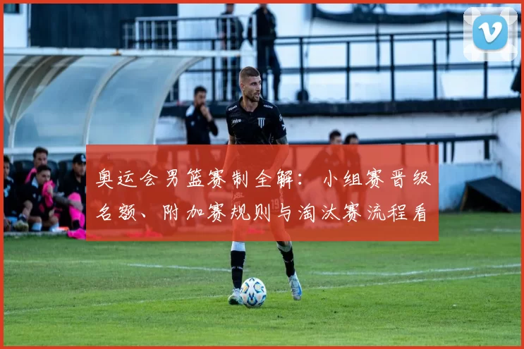 奥运会男篮赛制全解:小组赛晋级名额、附加赛规则与淘汰赛流程看点