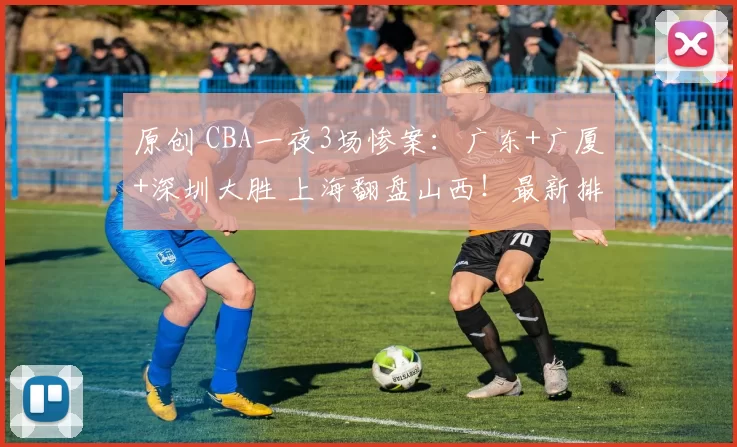 原创 CBA一夜3场惨案:广东+广厦+深圳大胜 上海翻盘山西!最新排名乱了