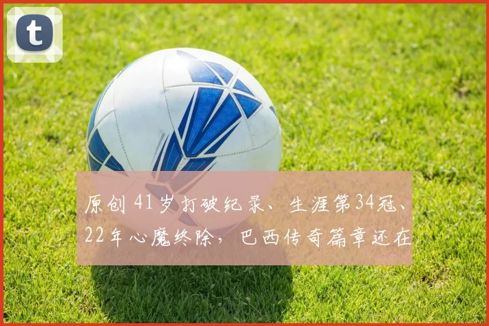 原创 41岁打破纪录、生涯第34冠、22年心魔终除，巴西传奇篇章还在续写