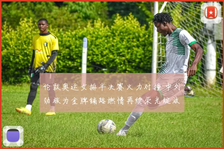 伦敦奥运女排半决赛火力对撞 中外劲旅为金牌铺路燃情再续荣光绽放