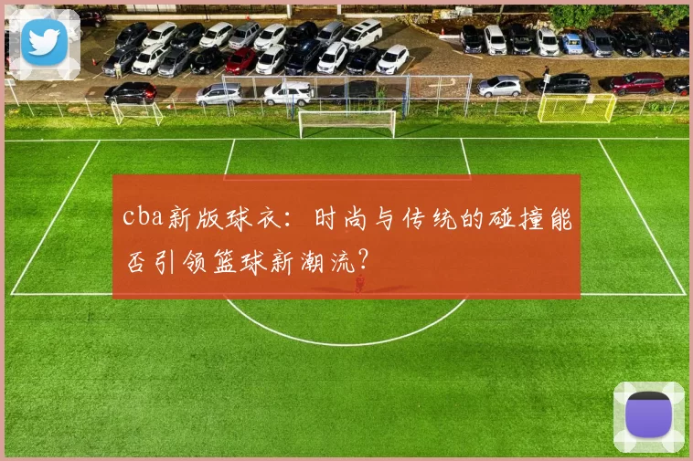 cba新版球衣：时尚与传统的碰撞能否引领篮球新潮流？