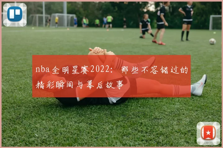 nba全明星赛2022：那些不容错过的精彩瞬间与幕后故事