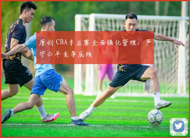 原创 CBA季后赛全面强化管理，严守公平竞争底线