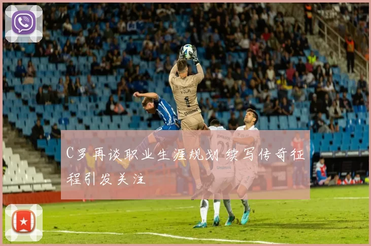 C罗再谈职业生涯规划 续写传奇征程引发关注