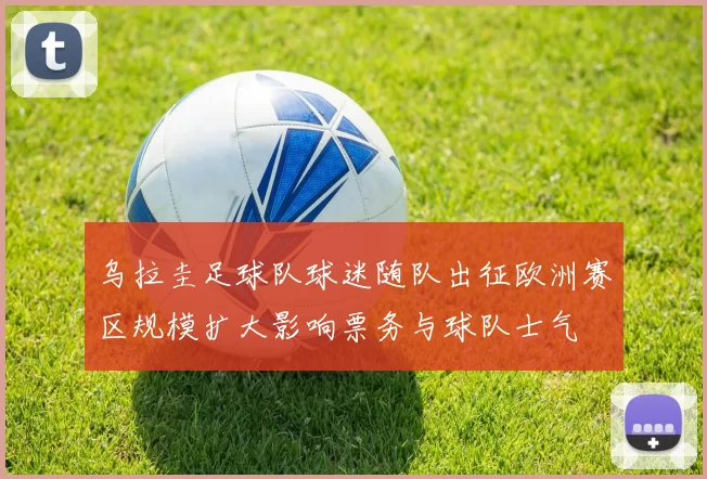 乌拉圭足球队球迷随队出征欧洲赛区规模扩大影响票务与球队士气