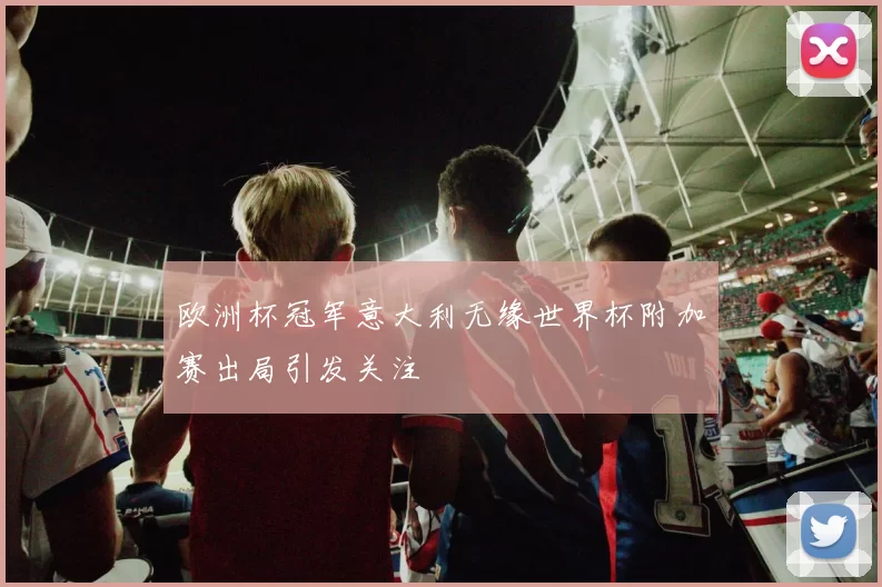 欧洲杯冠军意大利无缘世界杯附加赛出局引发关注